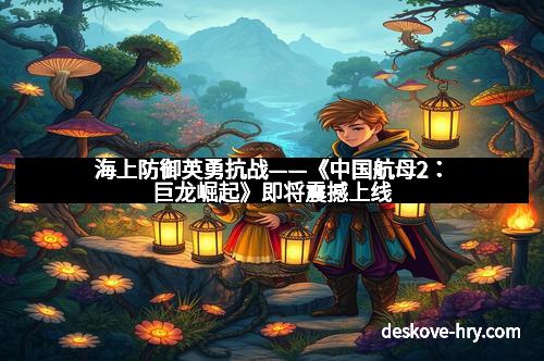 海上防御英勇抗战——《中国航母2：巨龙崛起》即将震撼上线